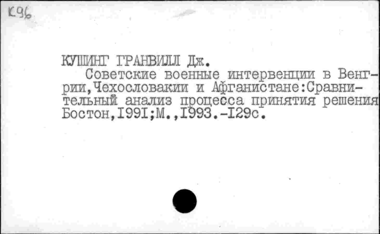 ﻿
КУШИНГ ГРАНВИЛЛ Дж.
Советские военные интервенции в Венгрии, Чехословакии и Афганистане Сравнительный анализ процесса принятия решения Бостон,1991;М.,1993.-129с.